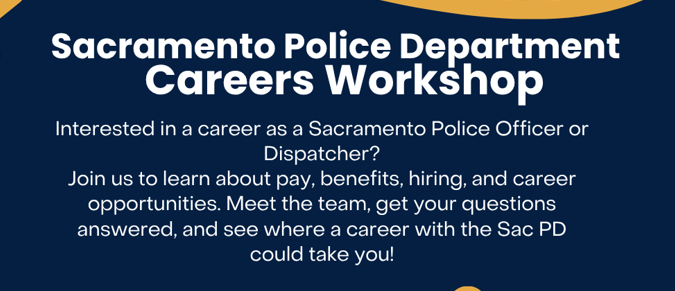 "Sacramento Police Department Careers Workshop: Interested in a career as a Sacramento Police Officer or Dispatcher? Join us to learn about pay, benefits, hiring, and career opportunities. Meet the team, get your questions answered, and see where a career with the SacPD could take you!"